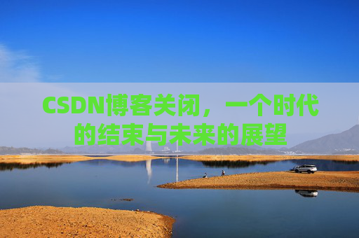CSDN博客关闭，一个时代的结束与未来的展望